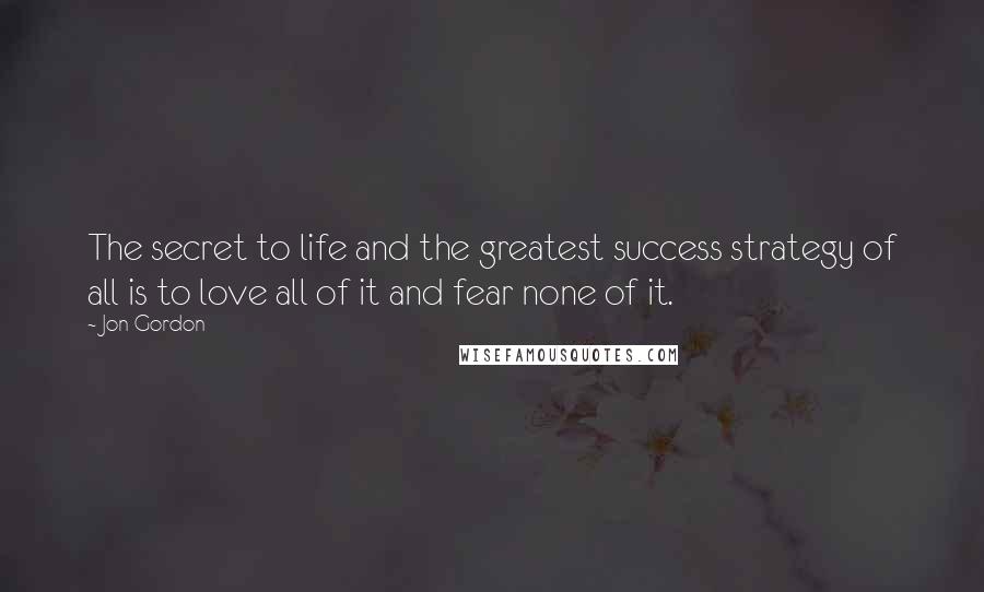 Jon Gordon Quotes: The secret to life and the greatest success strategy of all is to love all of it and fear none of it.