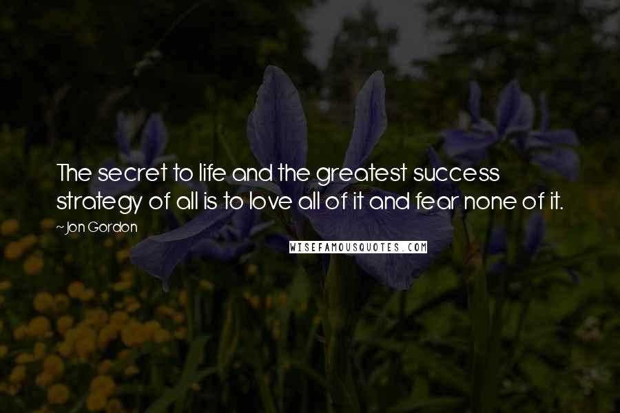 Jon Gordon Quotes: The secret to life and the greatest success strategy of all is to love all of it and fear none of it.