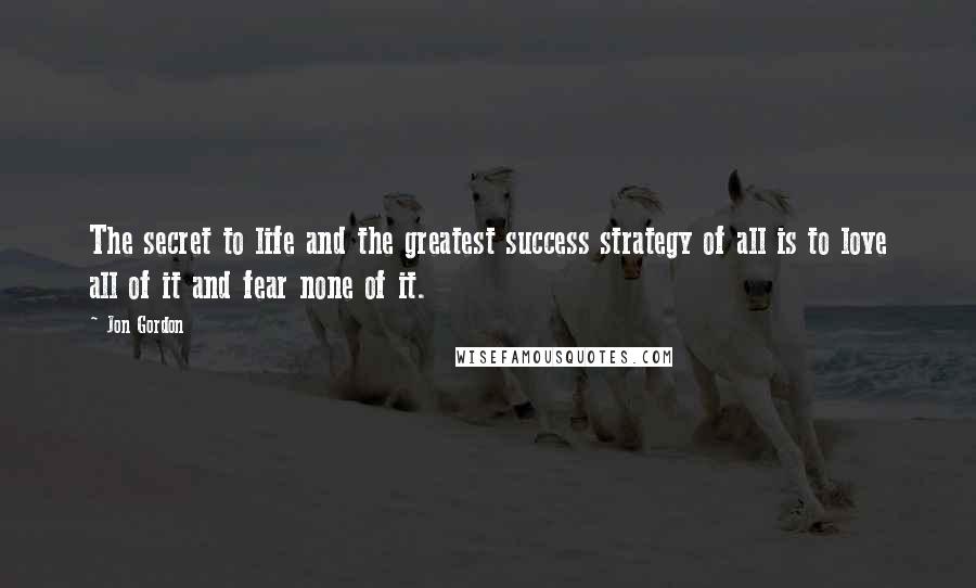 Jon Gordon Quotes: The secret to life and the greatest success strategy of all is to love all of it and fear none of it.