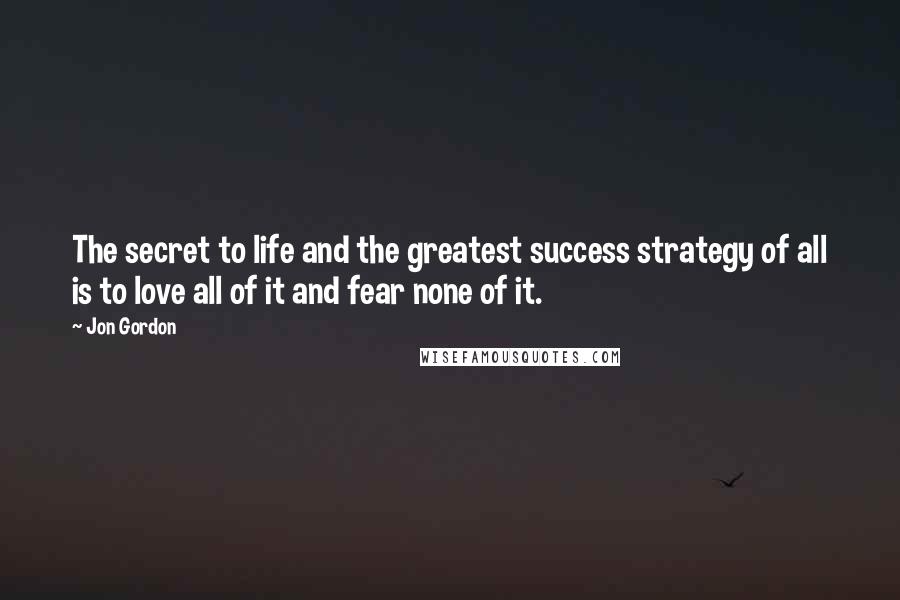 Jon Gordon Quotes: The secret to life and the greatest success strategy of all is to love all of it and fear none of it.