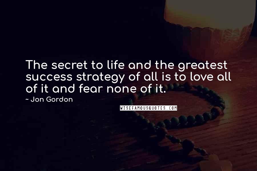 Jon Gordon Quotes: The secret to life and the greatest success strategy of all is to love all of it and fear none of it.