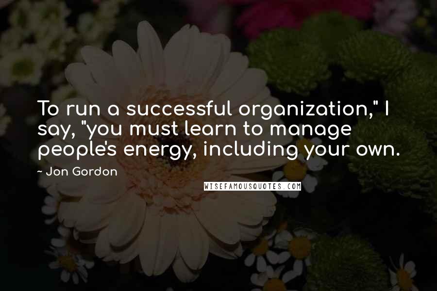 Jon Gordon Quotes: To run a successful organization," I say, "you must learn to manage people's energy, including your own.