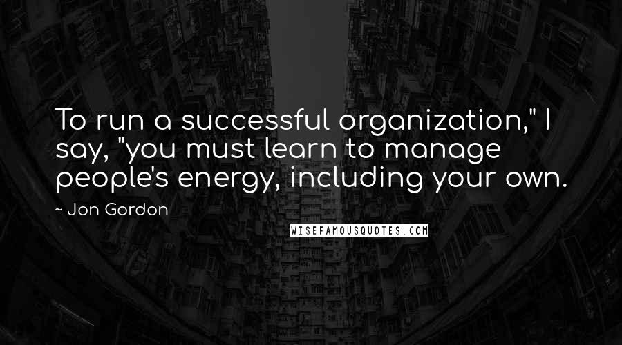 Jon Gordon Quotes: To run a successful organization," I say, "you must learn to manage people's energy, including your own.