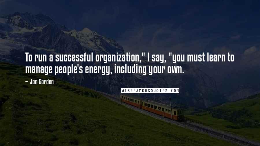 Jon Gordon Quotes: To run a successful organization," I say, "you must learn to manage people's energy, including your own.