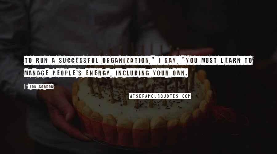 Jon Gordon Quotes: To run a successful organization," I say, "you must learn to manage people's energy, including your own.