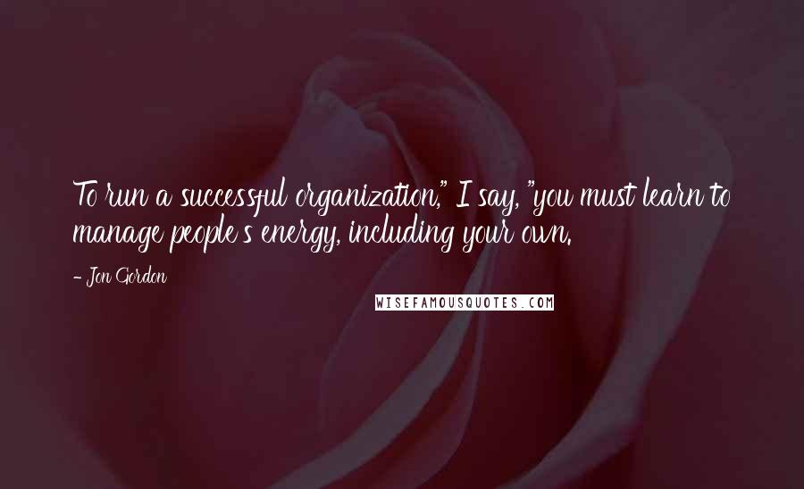 Jon Gordon Quotes: To run a successful organization," I say, "you must learn to manage people's energy, including your own.