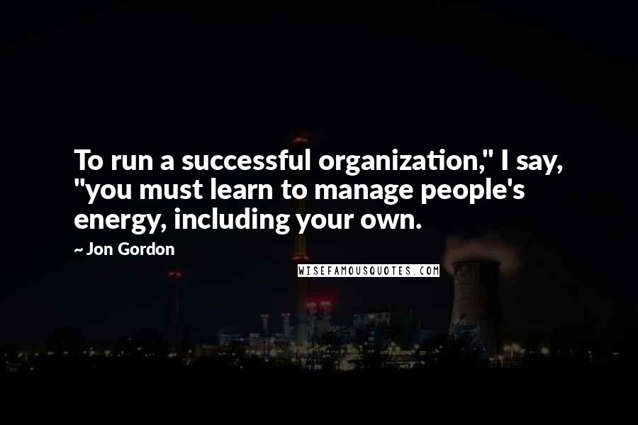 Jon Gordon Quotes: To run a successful organization," I say, "you must learn to manage people's energy, including your own.