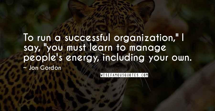 Jon Gordon Quotes: To run a successful organization," I say, "you must learn to manage people's energy, including your own.