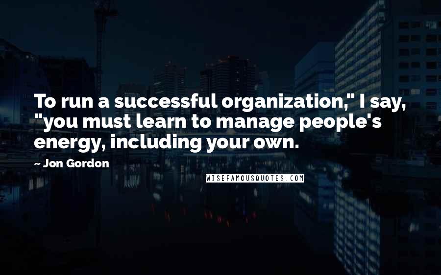 Jon Gordon Quotes: To run a successful organization," I say, "you must learn to manage people's energy, including your own.