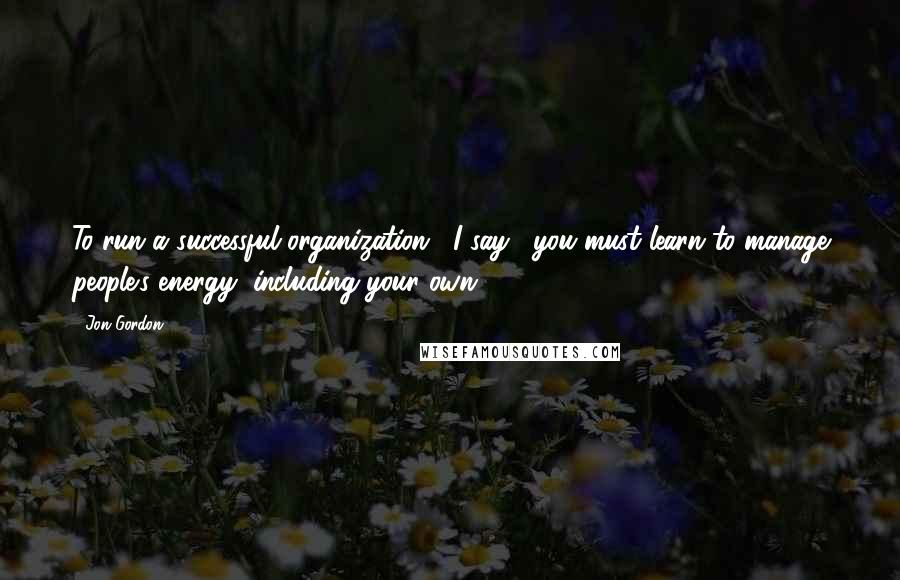 Jon Gordon Quotes: To run a successful organization," I say, "you must learn to manage people's energy, including your own.