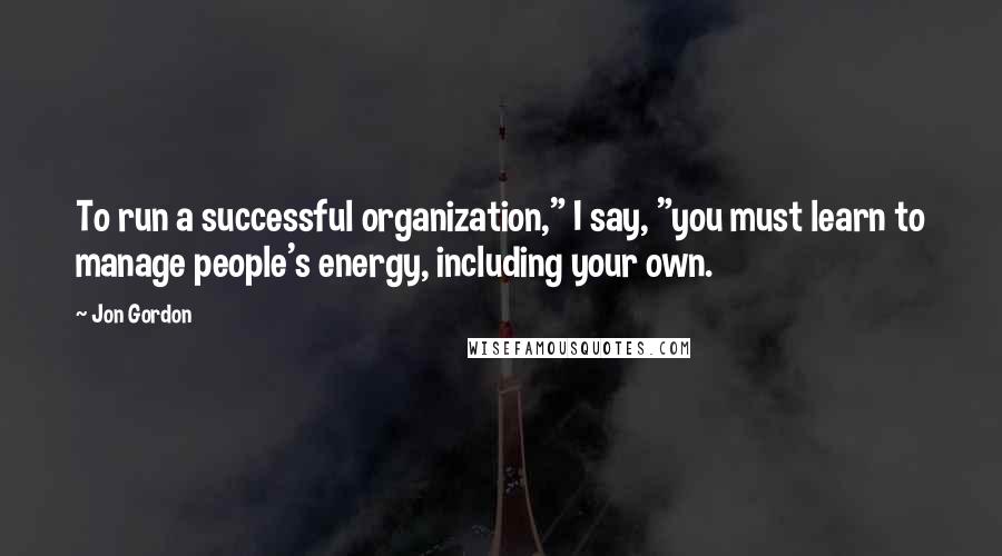 Jon Gordon Quotes: To run a successful organization," I say, "you must learn to manage people's energy, including your own.