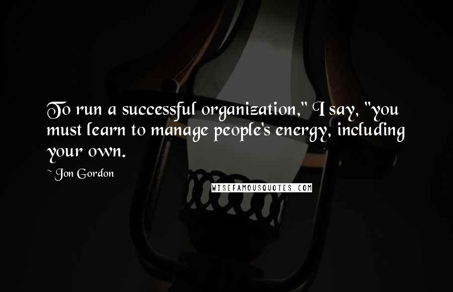 Jon Gordon Quotes: To run a successful organization," I say, "you must learn to manage people's energy, including your own.