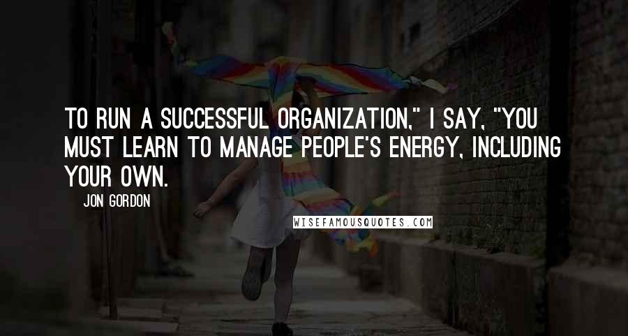 Jon Gordon Quotes: To run a successful organization," I say, "you must learn to manage people's energy, including your own.