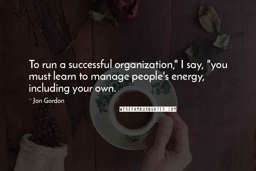 Jon Gordon Quotes: To run a successful organization," I say, "you must learn to manage people's energy, including your own.