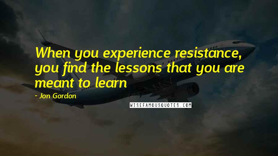 Jon Gordon Quotes: When you experience resistance, you find the lessons that you are meant to learn