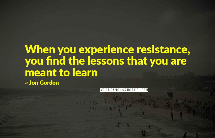 Jon Gordon Quotes: When you experience resistance, you find the lessons that you are meant to learn