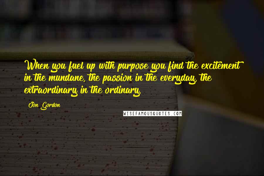 Jon Gordon Quotes: When you fuel up with purpose you find the excitement in the mundane, the passion in the everyday, the extraordinary in the ordinary.