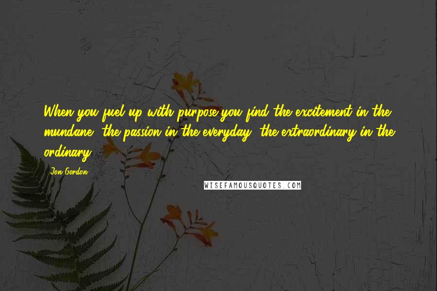 Jon Gordon Quotes: When you fuel up with purpose you find the excitement in the mundane, the passion in the everyday, the extraordinary in the ordinary.