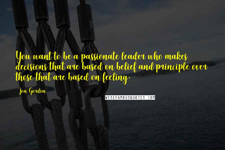 Jon Gordon Quotes: You want to be a passionate leader who makes decisions that are based on belief and principle over those that are based on feeling.