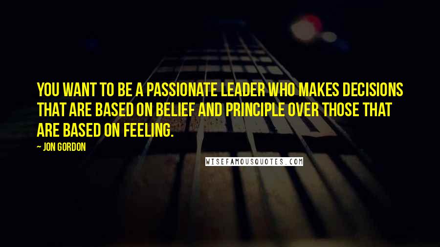 Jon Gordon Quotes: You want to be a passionate leader who makes decisions that are based on belief and principle over those that are based on feeling.