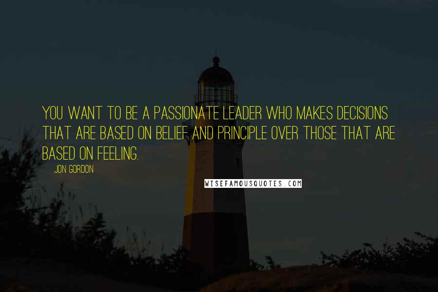 Jon Gordon Quotes: You want to be a passionate leader who makes decisions that are based on belief and principle over those that are based on feeling.