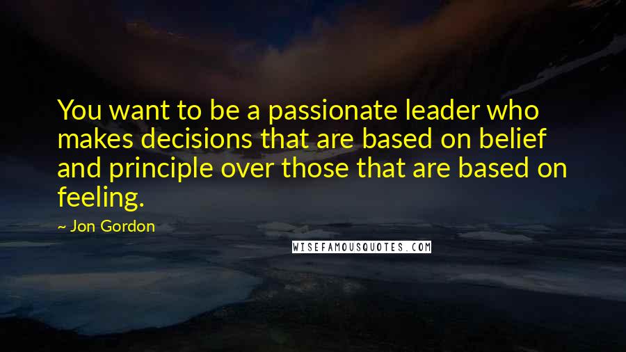 Jon Gordon Quotes: You want to be a passionate leader who makes decisions that are based on belief and principle over those that are based on feeling.