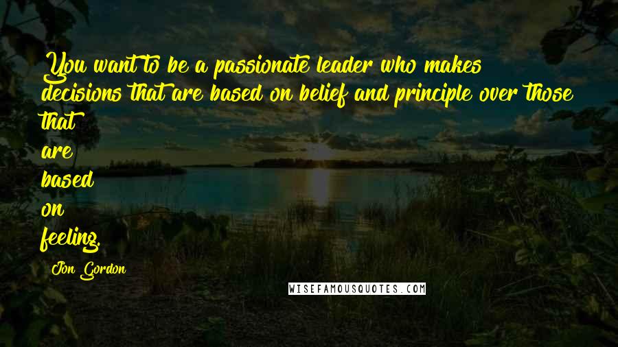 Jon Gordon Quotes: You want to be a passionate leader who makes decisions that are based on belief and principle over those that are based on feeling.