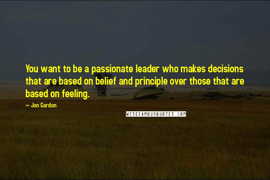 Jon Gordon Quotes: You want to be a passionate leader who makes decisions that are based on belief and principle over those that are based on feeling.