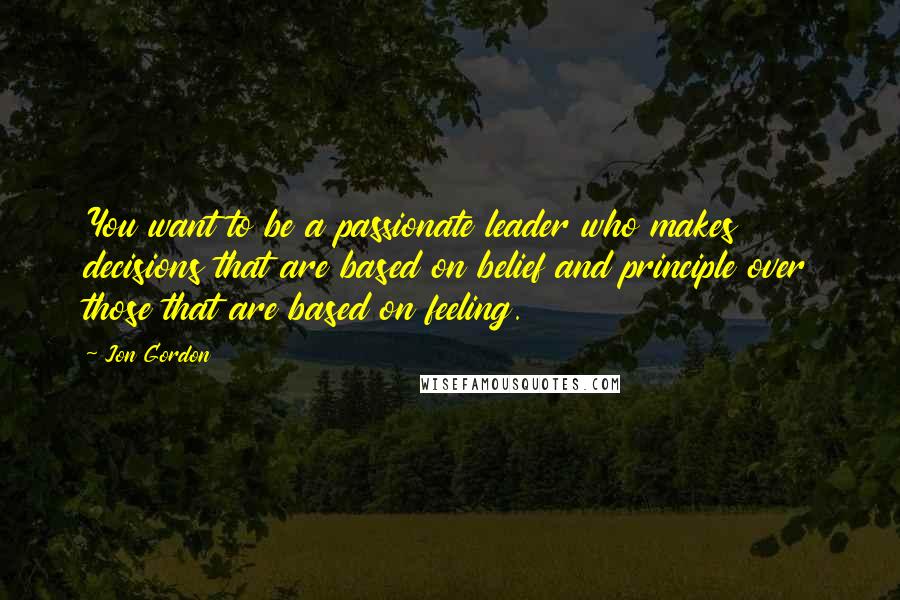 Jon Gordon Quotes: You want to be a passionate leader who makes decisions that are based on belief and principle over those that are based on feeling.