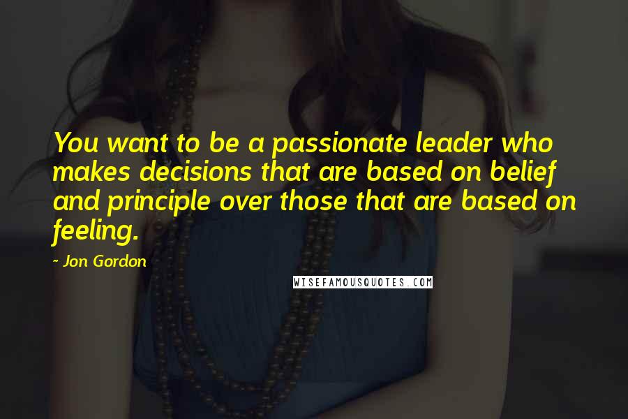 Jon Gordon Quotes: You want to be a passionate leader who makes decisions that are based on belief and principle over those that are based on feeling.