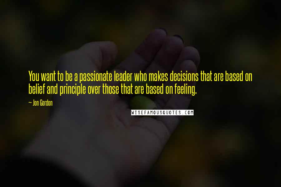 Jon Gordon Quotes: You want to be a passionate leader who makes decisions that are based on belief and principle over those that are based on feeling.