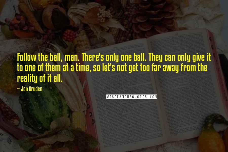 Jon Gruden Quotes: Follow the ball, man. There's only one ball. They can only give it to one of them at a time, so let's not get too far away from the reality of it all.