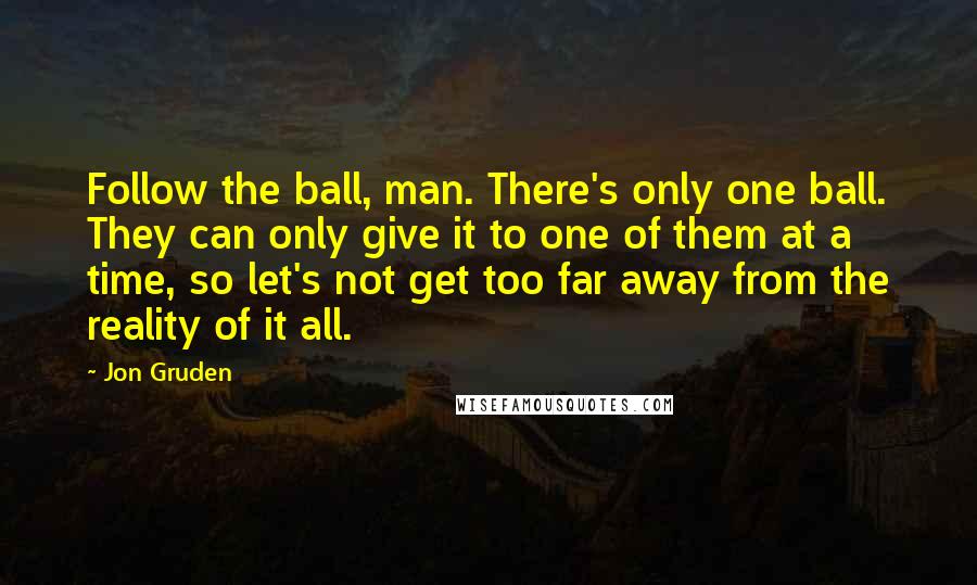 Jon Gruden Quotes: Follow the ball, man. There's only one ball. They can only give it to one of them at a time, so let's not get too far away from the reality of it all.