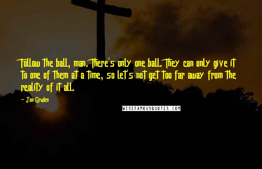 Jon Gruden Quotes: Follow the ball, man. There's only one ball. They can only give it to one of them at a time, so let's not get too far away from the reality of it all.