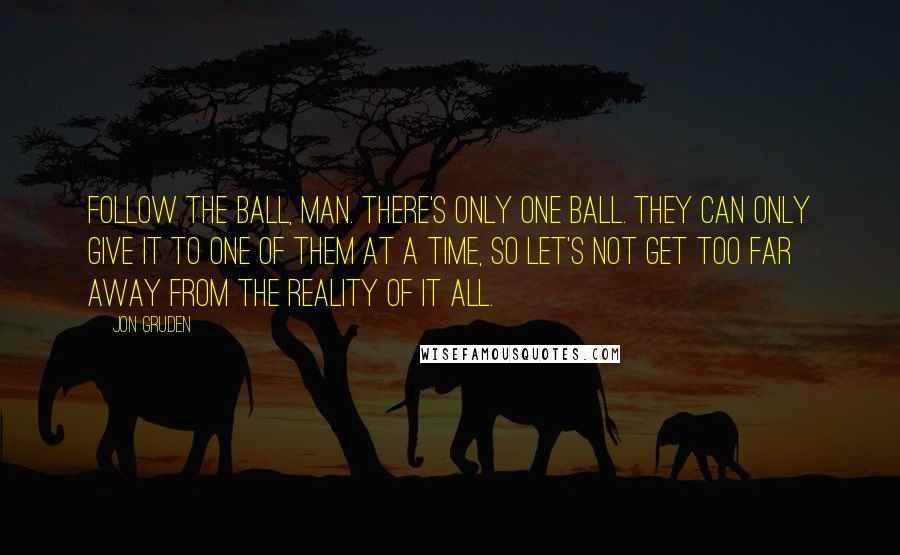 Jon Gruden Quotes: Follow the ball, man. There's only one ball. They can only give it to one of them at a time, so let's not get too far away from the reality of it all.