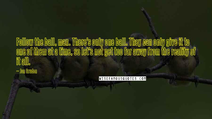 Jon Gruden Quotes: Follow the ball, man. There's only one ball. They can only give it to one of them at a time, so let's not get too far away from the reality of it all.