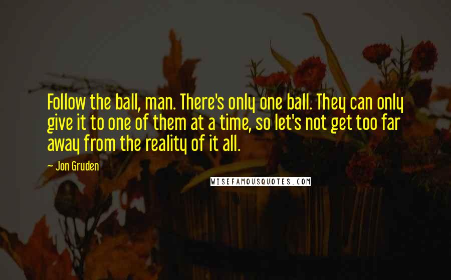 Jon Gruden Quotes: Follow the ball, man. There's only one ball. They can only give it to one of them at a time, so let's not get too far away from the reality of it all.