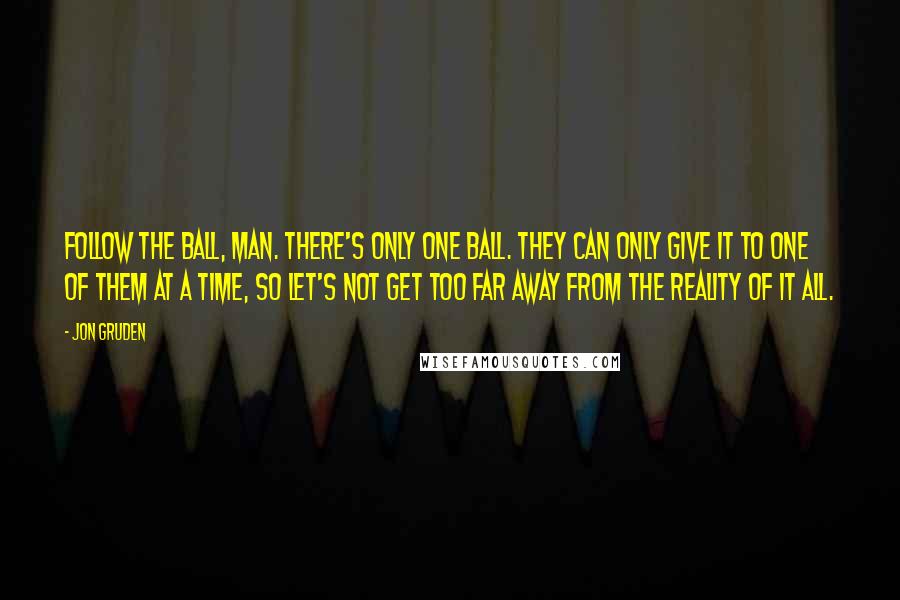 Jon Gruden Quotes: Follow the ball, man. There's only one ball. They can only give it to one of them at a time, so let's not get too far away from the reality of it all.