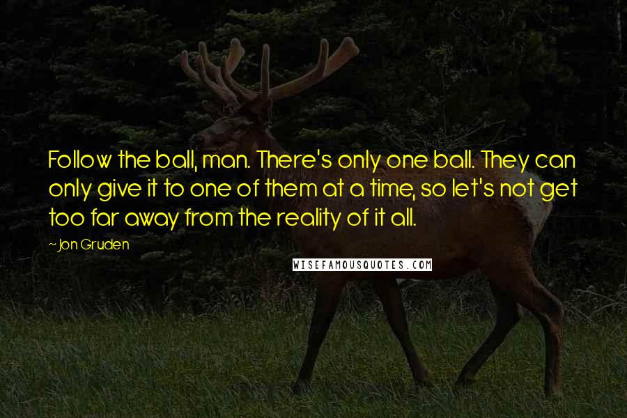 Jon Gruden Quotes: Follow the ball, man. There's only one ball. They can only give it to one of them at a time, so let's not get too far away from the reality of it all.