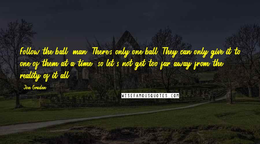 Jon Gruden Quotes: Follow the ball, man. There's only one ball. They can only give it to one of them at a time, so let's not get too far away from the reality of it all.