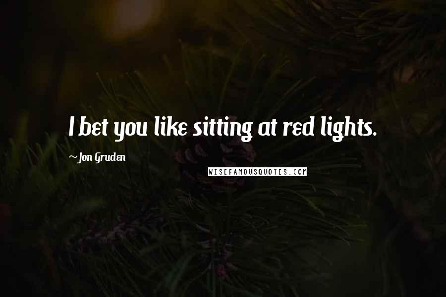 Jon Gruden Quotes: I bet you like sitting at red lights.