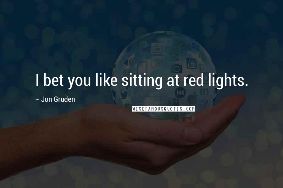 Jon Gruden Quotes: I bet you like sitting at red lights.