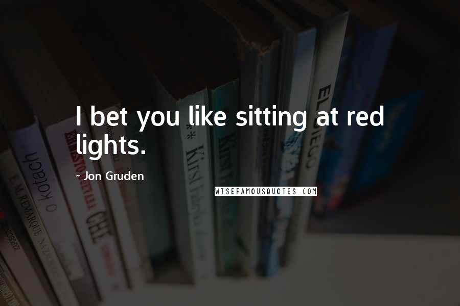 Jon Gruden Quotes: I bet you like sitting at red lights.