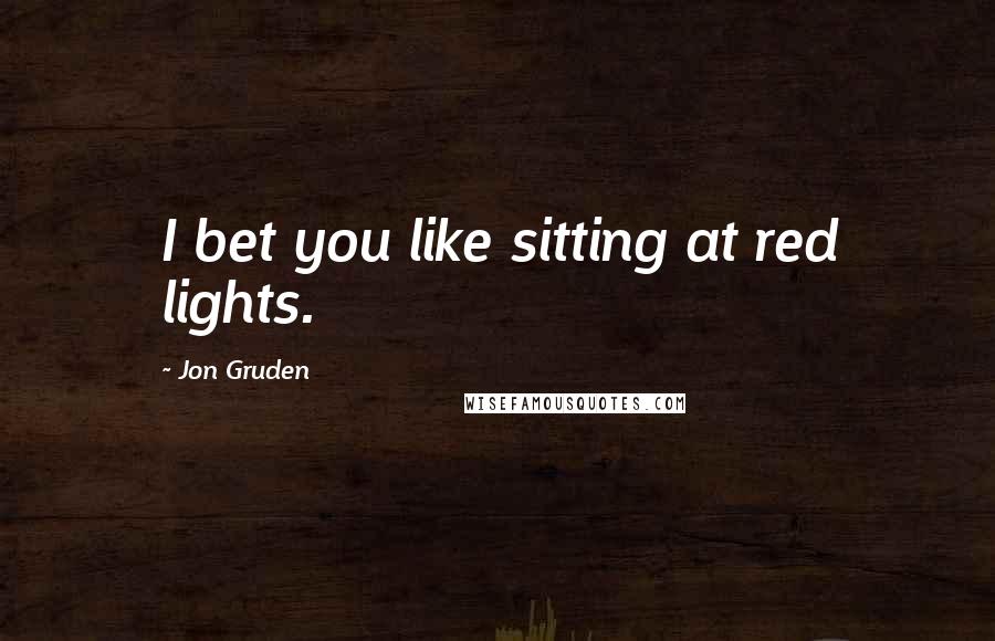 Jon Gruden Quotes: I bet you like sitting at red lights.