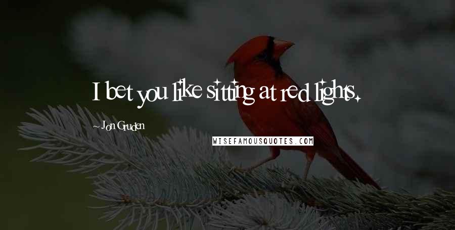 Jon Gruden Quotes: I bet you like sitting at red lights.