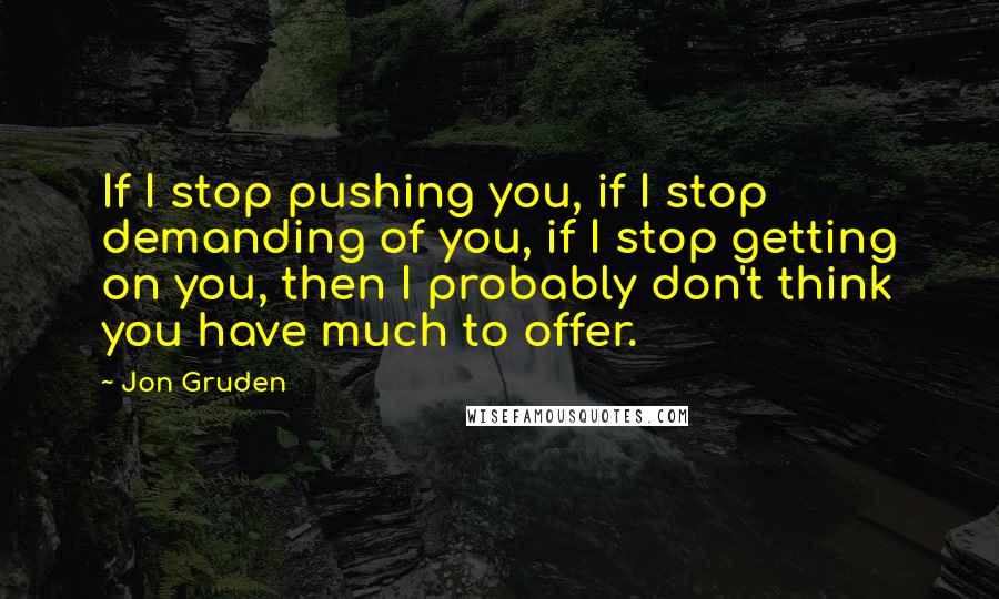 Jon Gruden Quotes: If I stop pushing you, if I stop demanding of you, if I stop getting on you, then I probably don't think you have much to offer.