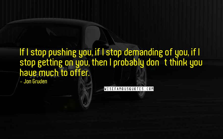 Jon Gruden Quotes: If I stop pushing you, if I stop demanding of you, if I stop getting on you, then I probably don't think you have much to offer.