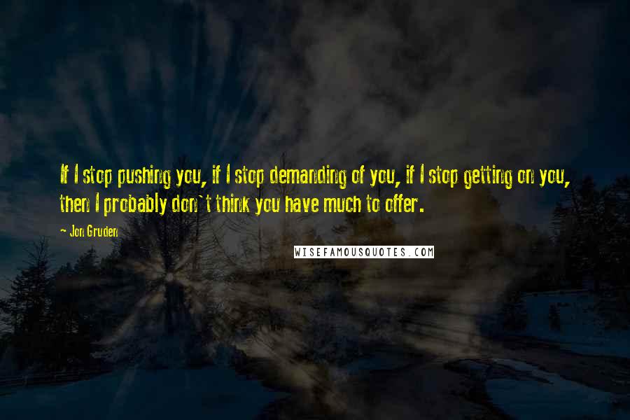 Jon Gruden Quotes: If I stop pushing you, if I stop demanding of you, if I stop getting on you, then I probably don't think you have much to offer.