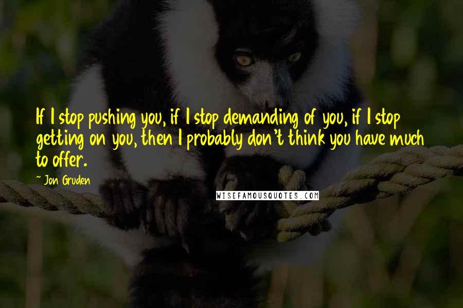 Jon Gruden Quotes: If I stop pushing you, if I stop demanding of you, if I stop getting on you, then I probably don't think you have much to offer.