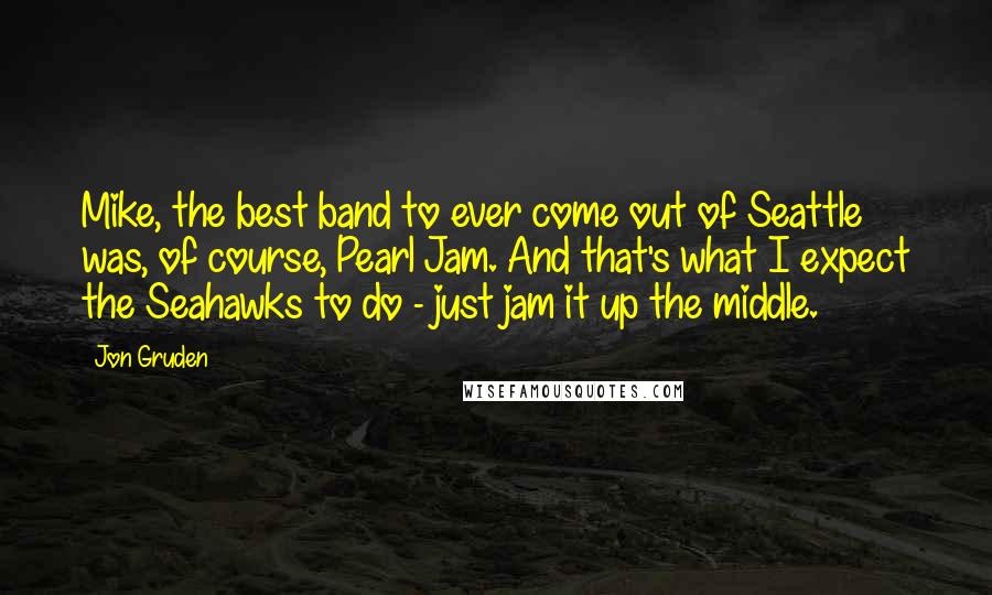 Jon Gruden Quotes: Mike, the best band to ever come out of Seattle was, of course, Pearl Jam. And that's what I expect the Seahawks to do - just jam it up the middle.